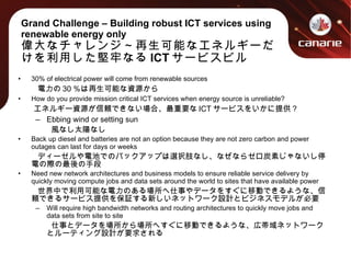 Grand Challenge – Building robust ICT services using renewable energy only 偉大なチャレンジ～再生可能なエネルギーだけを利用した堅牢なる ICT サービスビル 30% of electrical power will come from renewable sources  　  電力の 30 ％は再生可能な資源から How do you provide mission critical ICT services when energy source is unreliable? 　  エネルギー資源が信頼できない場合、最重要な ICT サービスをいかに提供？ Ebbing wind or setting sun 　  風なし太陽なし Back up diesel and batteries are not an option because they are not zero carbon and power outages can last for days or weeks 　  ディーゼルや電池でのバックアップは選択肢なし、なぜならゼロ炭素じゃないし停電の際の最後の手段 Need new network architectures and business models to ensure reliable service delivery by quickly moving compute jobs and data sets around the world to sites that have available power 　  世界中で利用可能な電力のある場所へ仕事やデータをすぐに移動できるような、信頼できるサービス提供を保証する新しいネットワーク設計とビジネスモデルが必要 Will require high bandwidth networks and routing architectures to quickly move jobs and data sets from site to site 　  仕事とデータを場所から場所へすぐに移動できるような、広帯域ネットワークとルーティング設計が要求される 