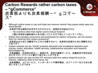Carbon Rewards rather carbon taxes – “gCommerce” 炭素税よりも炭素報酬～“ｇコマース” Although carbon taxes or cap and trade are revenue neutral, they payee rarely sees any direct benefit 　　炭素税や排出権取引は収支中立だけれども、直接的な利益はだれに No incentive other than higher cost to reduce footprint 　　　二酸化炭素排出量削減のための高いコストだけで他にインセンティブなし Rather than penalize consumers and businesses for carbon emissions, can we reward them for reducing their carbon emissions? 　　炭素排出のために消費者やビジネスを罰するより、炭素排出削減のために報酬を与えたほうが？ Carbon rewards can be “virtual” products delivered over broadband networks such movies, books, education, health services, collarboartive education and research technologies etc 　　炭素報酬は、“仮想の”モノ、映画や本、教育や健康サービス、協働教育や研究技術などをブロードバンドに載せて届けることができる Carbon reward can also be free ICT services (with low carbon footprint) such as Internet, cellphone, fiber to the home, etc 　　炭素報酬は、 ICT サービス、インターネットや携帯電話、光ファイバーなどもまた無料にすることができる 