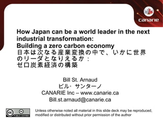 How Japan can be a world leader in the next industrial transformation: Building a zero carbon economy 日本は次なる産業変換の中で、いかに世界のリーダとなりえるか： ゼロ炭素経済の構築 Bill St. Arnaud ビル・サンターノ CANARIE Inc – www.canarie.ca [email_address] Unless otherwise noted all material in this slide deck may be reproduced, modified or distributed without prior permission of the author 