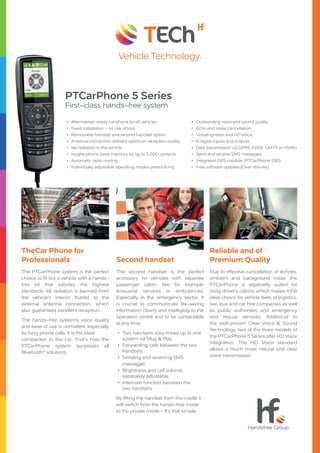 PTCarPhone 5 Series
First-class hands-free system
•• Aftermarket-ready car phone for all vehicles
•• Fixed installation - no risk of loss
•• Removable handset and second handset option
•• Antenna connection delivers optimum reception quality
•• No radiation in the vehicle
•• Hughe phone book memory for up to 5.000 contacts
•• Automatic radio muting
•• Individually adjustable operating modes (restrictions)
The PTCarPhone system is the perfect
choice to fit out a vehicle with a hands-
free kit that satisfies the highest
standards. All radiation is banned from
the vehicle‘s interior thanks to the
external antenna connection, which
also guarantees excellent reception.
The hands-free system‘s voice quality
and ease of use is unrivalled, especially
for long phone calls. It is the ideal
companion in the car. That‘s how the
PTCarPhone system surpasses all
Bluetooth®
solutions.
TheCar Phone for
Professionals
The second handset is the perfect
accessory for vehicles with separate
passenger cabin, like for example
limousine services or ambulances.
Especially in the emergency sector, it
is crucial to communicate life-saving
information clearly and intelligibly to the
operation centre and to be contactable
at any time.
•• Two handsets easy linked up to one
system via Plug & Play
•• Forwarding calls between the two
handsets
•• Sending and receiving SMS
messages
•• Brightness and call volume
separately adjustable
•• Intercom function between the
two handsets
By lifting the handset from the cradle it
will switch from the hands-free mode
to the private mode - it‘s that simple.
Second handset
Due to effective cancellation of echoes,
ambient and background noise, the
PTCarPhone is especially suited for
noisy driver‘s cabins, which makes it the
ideal choice for vehicle feets of logistics,
taxi, bus and car hire companies as well
as public authorities and emergency
and rescue services. Additional to
the well-proven Clear Voice & Sound
Technology, two of the three models of
the PTCarPhone 5 Series offer HD Voice
integration. The HD Voice standard
allows a much more natural and clear
voice transmission.
Reliable and of
Premium Quality
•• Outstanding voice and sound quality
•• Echo and noise cancellation
•• Virtual ignition and HD Voice
•• 6 digital inputs and outputs
•• Data transmission via GPRS, EDGE, UMTS or HSPA+
•• Send and receive SMS messages
•• Integrated GPS module (PTCarPhone 530)
•• Free software updates (Over-the-Air)
 