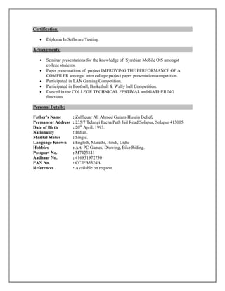 Certification:
 Diploma In Software Testing.
Achievements:
 Seminar presentations for the knowledge of Symbian Mobile O.S amongst
college students.
 Paper presentations of project IMPROVING THE PERFORMANCE OF A
COMPILER amongst inter college project paper presentation competition.
 Participated in LAN Gaming Competition.
 Participated in Football, Basketball & Wally ball Competition.
 Danced in the COLLEGE TECHNICAL FESTIVAL and GATHERING
functions.
Personal Details:
Father’s Name : Zulfiquar Ali Ahmed Gulam-Husain Belief.
Permanent Address : 235/7 Telangi Pacha Peth Jail Road Solapur, Solapur 413005.
Date of Birth : 20th
April, 1993.
Nationality : Indian.
Marital Status : Single.
Language Known : English, Marathi, Hindi, Urdu.
Hobbies : Art, PC Games, Drawing, Bike Riding.
Passport No. : M7423841
Aadhaar No. : 416831972730
PAN No. : CCJPB5324B
References : Available on request.
 