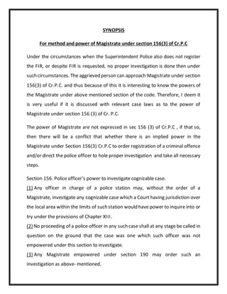 SYNOPSIS
For method and power of Magistrate under section 156(3) of Cr.P.C
Under the circumstances when the Superintendent Police also does not register
the FIR, or despite FIR is requested, no proper investigation is done then under
such circumstances. The aggrieved person can approach Magistrate under section
156(3) of Cr.P.C. and thus because of this it is interesting to know the powers of
the Magistrate under above mentioned section of the code. Therefore, I deem it
is very useful if it is discussed with relevant case laws as to the power of
Magistrate under section 156 (3) of Cr. P.C.
The power of Magistrate are not expressed in sec 156 (3) of Cr.P.C , if that so,
then there will be a conflict that whether there is an implied power in the
Magistrate under Section 156(3) Cr.P.C to order registration of a criminal offence
and/or direct the police officer to hole proper investigation and take all necessary
steps.
Section 156. Police officer’s power to investigate cognizable case.
(1) Any officer in charge of a police station may, without the order of a
Magistrate, investigate any cognizable case which a Court having jurisdiction over
the local area within the limits of such station would have power to inquire into or
try under the provisions of Chapter XIII.
(2) No proceeding of a police officer in any such case shall at any stage be called in
question on the ground that the case was one which such officer was not
empowered under this section to investigate.
(3) Any Magistrate empowered under section 190 may order such an
investigation as above- mentioned.
 
