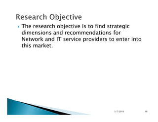 The research objective is to find strategic
dimensions and recommendations for
Network and IT service providers to enter into
this market.
5/7/2010 10
 