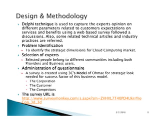 Delphi techniqueDelphi techniqueDelphi techniqueDelphi technique is used to capture the experts opinion on
different parameters related to customers expectations on
services and benefits using a web based survey followed a
discussions. Also, some related technical articles and industry
practices are referred.
Problem IdentificationProblem IdentificationProblem IdentificationProblem Identification
To identify the strategic dimensions for Cloud Computing market.
Selection of expertsSelection of expertsSelection of expertsSelection of experts
Selected people belong to different communities including both
Providers and Business users.
Selected people belong to different communities including both
Providers and Business users.
Administration of questionnaireAdministration of questionnaireAdministration of questionnaireAdministration of questionnaire
A survey is created using 3C's Model3C's Model3C's Model3C's Model of Ohmae for strategic look
needed for success factor of this business model.
The Corporation
The Customer
The Competitors
The survey URL isThe survey URL isThe survey URL isThe survey URL is
http://www.surveymonkey.com/s.aspx?sm=ZVHVL7T40PD4UkrrYio
Cqg_3d_3d
5/7/2010 11
 