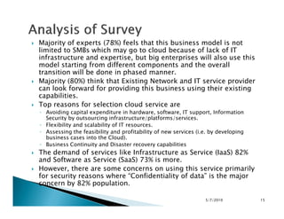 Majority of experts (78%) feels that this business model is not
limited to SMBs which may go to cloud because of lack of IT
infrastructure and expertise, but big enterprises will also use this
model starting from different components and the overall
transition will be done in phased manner.
Majority (80%) think that Existing Network and IT service provider
can look forward for providing this business using their existing
capabilities.
Top reasons for selection cloud service are
◦ Avoiding capital expenditure in hardware, software, IT support, Information◦ Avoiding capital expenditure in hardware, software, IT support, Information
Security by outsourcing infrastructure/platforms/services.
◦ Flexibility and scalability of IT resources.
◦ Assessing the feasibility and profitability of new services (i.e. by developing
business cases into the Cloud).
◦ Business Continuity and Disaster recovery capabilities
The demand of services like Infrastructure as Service (IaaS) 82%
and Software as Service (SaaS) 73% is more.
However, there are some concerns on using this service primarily
for security reasons where “Confidentiality of data” is the major
concern by 82% population.
5/7/2010 15
 