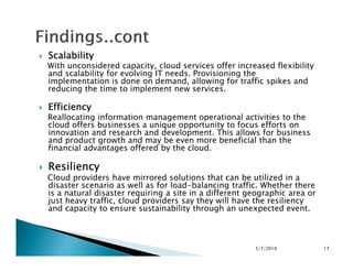 ScalabilityScalabilityScalabilityScalability
With unconsidered capacity, cloud services offer increased flexibility
and scalability for evolving IT needs. Provisioning the
implementation is done on demand, allowing for traffic spikes and
reducing the time to implement new services.
EfficiencyEfficiencyEfficiencyEfficiency
Reallocating information management operational activities to the
cloud offers businesses a unique opportunity to focus efforts on
innovation and research and development. This allows for business
and product growth and may be even more beneficial than the
innovation and research and development. This allows for business
and product growth and may be even more beneficial than the
financial advantages offered by the cloud.
ResiliencyResiliencyResiliencyResiliency
Cloud providers have mirrored solutions that can be utilized in a
disaster scenario as well as for load-balancing traffic. Whether there
is a natural disaster requiring a site in a different geographic area or
just heavy traffic, cloud providers say they will have the resiliency
and capacity to ensure sustainability through an unexpected event.
5/7/2010 17
 