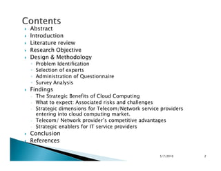 Abstract
Introduction
Literature review
Research Objective
Design & Methodology
◦ Problem Identification
◦ Selection of experts
◦ Administration of Questionnaire
◦ Survey Analysis
Findings
◦ The Strategic Benefits of Cloud Computing
◦ What to expect: Associated risks and challenges
◦ Strategic dimensions for Telecom/Network service providers
entering into cloud computing market.
◦ Telecom/ Network provider’s competitive advantages
◦ Strategic enablers for IT service providers
Conclusion
References
5/7/2010 2
 