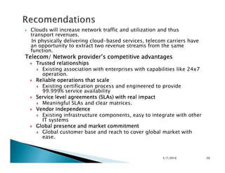 Clouds will increase network traffic and utilization and thus
transport revenues.
In physically delivering cloud-based services, telecom carriers have
an opportunity to extract two revenue streams from the same
function.
Telecom/ Network provider’s competitive advantagesTelecom/ Network provider’s competitive advantagesTelecom/ Network provider’s competitive advantagesTelecom/ Network provider’s competitive advantages
Trusted relationshipsTrusted relationshipsTrusted relationshipsTrusted relationships
Existing association with enterprises with capabilities like 24x7
operation.
Reliable operations that scaleReliable operations that scaleReliable operations that scaleReliable operations that scale
Existing certification process and engineered to provideExisting certification process and engineered to provide
99.999% service availability
Service level agreements (SLAs) with real impactService level agreements (SLAs) with real impactService level agreements (SLAs) with real impactService level agreements (SLAs) with real impact
Meaningful SLAs and clear matrices.
Vendor independenceVendor independenceVendor independenceVendor independence
Existing infrastructure components, easy to integrate with other
IT systems
Global presence and market commitmentGlobal presence and market commitmentGlobal presence and market commitmentGlobal presence and market commitment
Global customer base and reach to cover global market with
ease.
5/7/2010 20
 