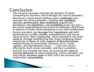 The research outcome indicates the benefits of cloud
computing for business and challenges for service providers.
Moving to a cloud-based platform poses challengeschallengeschallengeschallenges and
concerns for service providers. Dealing with standards,standards,standards,standards,
security, performance, data compliancesecurity, performance, data compliancesecurity, performance, data compliancesecurity, performance, data compliance aligned with
procedures and operationsoperationsoperationsoperations, and availabilityavailabilityavailabilityavailability issues are just a
few of the organizational and technical challenges they'll have
to address to make cloud computing a true value proposition.
Service providers can leverageleverageleverageleverage their reputationsreputationsreputationsreputations and solid
performances to offer reliable, comprehensive and secure
cloud services. Most importantly, service providers can showcloud services. Most importantly, service providers can show
valuevaluevaluevalue by strongly emphasizing that cloud computing allows
enterprises to focusfocusfocusfocus on other aspects of their businessesaspects of their businessesaspects of their businessesaspects of their businesses
without having to concentrate resources on IT, server
updates, and maintenance issues -- a win-win service
offering for both service providers and their customers.
And last but certainly not least, by ensuring the value ofvalue ofvalue ofvalue of
services deliveredservices deliveredservices deliveredservices delivered via cloud computing, service providers not
only deliver business valuebusiness valuebusiness valuebusiness value to their users but increase and
extend their sustainabilitysustainabilitysustainabilitysustainability.
5/7/2010 22
 