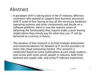 A paradigm shift is taking place in the IT industry. Whereas
customers who wanted to support their business processes
with IT used to face having to buy all the necessary hardware,
operating systems and other components and decide on a
software platform, there is now the realistic vision of
obtaining the functionality they require under a pure leasing
model where they merely pay for what they use. IT will be
delivered as a service in future.delivered as a service in future.
The purpose of this research is to find strategic dimensions
and recommendations for Network & IT service providers to
enter into cloud computing market. This research is
conducted based on some publications & case study analysis,
and survey with some senior people in industry, both from
demand and supply side, and using IT industry experience.
5/7/2010 3
 