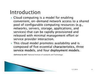 Cloud computing is a model for enabling
convenient, on-demand network access to a shared
pool of configurable computing resources (e.g.,
networks, servers, storage, applications, and
services) that can be rapidly provisioned and
released with minimal management effort or
service provider interaction.service provider interaction.
This cloud model promotes availability and is
composed of five essential characteristics,characteristics,characteristics,characteristics, three
service modelsservice modelsservice modelsservice models, and four deployment modelsdeployment modelsdeployment modelsdeployment models.
(Definition by NISTDefinition by NISTDefinition by NISTDefinition by NIST-National Institute of standards and Technology)
5/7/2010 4
 