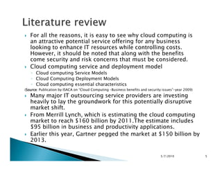 For all the reasons, it is easy to see why cloud computing is
an attractive potential service offering for any business
looking to enhance IT resources while controlling costs.
However, it should be noted that along with the benefits
come security and risk concerns that must be considered.
Cloud computing service and deployment model
◦ Cloud computing Service Models
◦ Cloud Computing Deployment Models
◦ Cloud computing essential characteristics◦ Cloud computing essential characteristics
(SourceSourceSourceSource: Publication by ISACA on “Cloud Computing –Business benefits and security issues”-year 2009)
Many major IT outsourcing service providers are investing
heavily to lay the groundwork for this potentially disruptive
market shift.
From Merrill Lynch, which is estimating the cloud computing
market to reach $160 billion by 2011.The estimate includes
$95 billion in business and productivity applications.
Earlier this year, Gartner pegged the market at $150 billion by
2013.
5/7/2010 5
 