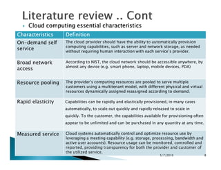 Cloud computing essential characteristicsCloud computing essential characteristicsCloud computing essential characteristicsCloud computing essential characteristics
CharacteristicsCharacteristicsCharacteristicsCharacteristics DefinitionDefinitionDefinitionDefinition
On-demand self
service
The cloud provider should have the ability to automatically provision
computing capabilities, such as server and network storage, as needed
without requiring human interaction with each service’s provider.
Broad network
access
According to NIST, the cloud network should be accessible anywhere, by
almost any device (e.g. smart phone, laptop, mobile devices, PDA)
Resource pooling The provider’s computing resources are pooled to serve multiple
customers using a multitenant model, with different physical and virtual
Resource pooling
customers using a multitenant model, with different physical and virtual
resources dynamically assigned reassigned according to demand.
Rapid elasticity Capabilities can be rapidly and elastically provisioned, in many cases
automatically, to scale out quickly and rapidly released to scale in
quickly. To the customer, the capabilities available for provisioning often
appear to be unlimited and can be purchased in any quantity at any time.
Measured service Cloud systems automatically control and optimize resource use by
leveraging a meeting capability (e.g. storage, processing, bandwidth and
active user accounts). Resource usage can be monitored, controlled and
reported, providing transparency for both the provider and customer of
the utilized service.
5/7/2010 8
 