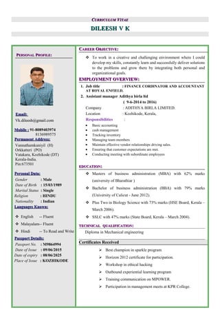 CCURRICULUMURRICULUM VVITAEITAE
DILEESHDILEESH VV KK
PPERSONALERSONAL PPROFILEROFILE::
Email:Email:
Vk.dileesh@gmail.comVk.dileesh@gmail.com
Mobile :Mobile : 91-8089403974
8136989575
Permanent Address:Permanent Address:
Vannathamkuniyil (H)
Orkkatteri (PO)
Vatakara, Kozhikode (DT)
Kerala-India.
Pin:673501
Personal Data:Personal Data:
Gender : Male
Date of Birth : 15/03/1989
Marital Status : Single
Religion : HINDU
Nationality : Indian
Languages Known:Languages Known:
 English -- Fluent
 Malayalam-- Fluent
 Hindi -- To Read and Write
Passport Details:Passport Details:
Passport No. : M9864994
Date of Issue : 09/06/2015
Date of expiry : 08/06/2025
Place of Issue : KOZHIKODE
CCAREERAREER OOBJECTIVEBJECTIVE::
 To work in a creative and challenging environment where I could
develop my skills, constantly learn and successfully deliver solutions
to the problems and grow there by integrating both personal and
organizational goals.
EMPLOYMENT OVERVIEW:EMPLOYMENT OVERVIEW:
1. Job title : FINANCE CORDINATOR AND ACCOUNTANT
AT ROYAL ENFIELD.
2. Assistant manager Adithya birla ltd
( 9-6-2014 to 2016)
Company : ADITHYA BIRLA LIMITED.
Location : Kozhikode, Kerala,
Responsibilities :
• Basic accounting
• cash management
• Tracking inventory
• Managing team members
• Maintain effective vendor relationships driving sales.
• Ensuring that customer expectations are met.
• Conducting meeting with subordinate employees
EDUCATIONEDUCATION::
 Masters of business administration (MBA) with 62% marks
(university of Bharathiar )
 Bachelor of business administration (BBA) with 79% marks
(University of Calicut - June 2012).
 Plus Two in Biology Science with 73% marks (HSE Board, Kerala –
March 2006).
 SSLC with 47% marks (State Board, Kerala – March 2004).
TECHNICALTECHNICAL QUALIFICATIONQUALIFICATION::
Diploma in Mechanical engineering
Certificates Received
 Best champion in sparkle program
 Horizon 2012 certificate for participation.
 Workshop in ethical hacking
 Outbound experiential learning program
 Training communication on MPOWER.
 Participation in management meets at KPR College.
 