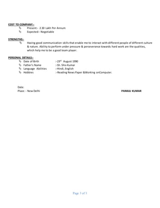 Page 3 of 3
COST TO COMPANY:-
 Present:- 2.30 Lakh Per Annum
 Expected:- Negotiable
STRENGTHS:-
 Having good communication skills that enable me to interact with different people of different culture
& nature. Ability to perform under pressure & perseverance towards hard work are the qualities,
which help me to be a good team player.
PERSONAL DETAILS:-
 Date of Birth :-23rd August 1990
 Father’s Name :-Sh. Shiv Kumar
 Language Abilities :-Hindi, English
 Hobbies :-Reading News Paper &Working onComputer.
Date:
Place: - New Delhi PANKAJ KUMAR
 