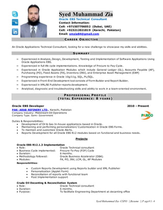 Syed Muhammad Zia- CSPO ||Resume || P age# 1- 4
Syed Muhammad Zia
Oracle EBS Technical Consultant
Contact Information:
Cell: +971507706052 (Dubai, UAE)
Cell: +923212021819 (Karachi, Pakistan)
Email: smzia84@gmail.com
CAREER O B J EC TIV E
An Oracle Applications Technical Consultant, looking for a new challenge to showcase my skills and abilities.
S U MMARY
Experienced in Analysis, Design, Development, Testing and Implementation of Software Applications Using
Oracle Applications EBS.
Experienced in full life cycle implementations. Knowledge of Procure to Pay Cycle.
Experienced in Oracle Application Modules which include General Ledger (GL), Accounts Payable (AP),
Purchasing (PO), Fixed Assets (FA), Inventory (INV), and Enterprise Asset Management (EAM)
Programming experience in Oracle 10g/11g, SQL, PL/SQL.
Experienced in Front-End Development tool consists of Form Builder and Report Builder.
Experienced in XML/BI Publisher reports development.
Analytical, diagnostic and troubleshooting skills and ability to work in a team-oriented environment.
PRO F ES S IO N AL PRO F IL E
(TO TAL EX P ERIEN C E : 8 Y EARS )
Oracle EBS Developer 2010 - Present
PAK- ARAB REFINERY LTD., Karachi, Pakistan
Company Industry: Midstream Oil Operations
Company Type: Semi- Government
Duties & Responsibilities:
 Development of Oil & Gas In-house applications based in Oracle.
 Maintaining and performing personalization/ Customization in Oracle EBS Forms.
 To maintain and customize Oracle Alerts.
 Reports Development for all Oracle EBS R12 modules based on functional and business needs.
Projects
Oracle EBS R12.1.3 Implementation
 Role: Oracle Technical consultant
 Business Cycle implemented: Procure-To-Pay (P2P) Cycle
 Duration: 6 months.
 Methodology followed: Oracle Business Accelerator (OBA).
 Modules: FA, PO, INV, LCM, GL, AP Modules
Responsibilities:
 Custom Reports Development using Reports builder and XML Publisher
 Personalization (Applet Form)
 Reconciliation of reports with functional team
 Post Implementation support
Crude Oil Decanting & Reconciliation System
 Role: Oracle Technical consultant
 Duration: 6 months.
 Purpose: To facilitate Engineering Department at decanting office
 