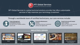 Through a worldwide team of certiﬁed technicians, our core services include:
INDUSTRIES SERVED
MTI Global Services is a global technical solutions provider that offers customizable
services to help maximize your technology investment.
Project Management
& Installation Services
No need to hire multiple vendors,
we do it all!
Preventive Maintenance
Services
Guarantees that your investment
achieves the highest ROI
Break-fix Services & Contact
Center Support
When you need us the most and
speed is of the essence
 