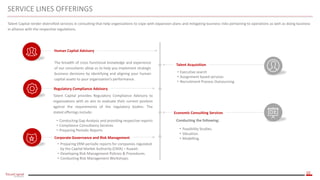10
SERVICE LINES OFFERINGS
Talent Capital render diversified services in consulting that help organizations to cope with expansion plans and mitigating business risks pertaining to operations as well as doing business
in alliance with the respective regulations.
The breadth of cross functional knowledge and experience
of our consultants allow us to help you implement strategic
business decisions by identifying and aligning your human
capital assets to your organization’s performance.
• Executive search
• Assignment based services
• Recruitment Process Outsourcing
Talent Acquisition
Human Capital Advisory
Regulatory Compliance Advisory
Economic Consulting Services
Talent Capital provides Regulatory Compliance Advisory to
organizations with an aim to evaluate their current position
against the requirements of the regulatory bodies. The
stated offerings include:
• Conducting Gap Analysis and providing respective reports
• Compliance Consultancy Services
• Preparing Periodic Reports
Corporate Governance and Risk Management
• Preparing ERM periodic reports for companies regulated
by the Capital Market Authority (CMA) – Kuwait.
• Developing Risk Management Policies & Procedures.
• Conducting Risk Management Workshops.
Conducting the following:
• Feasibility Studies.
• Valuation.
• Modelling.
 