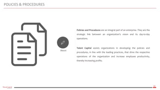 14
About
Policies and Procedures are an integral part of an enterprise. They are the
strategic link between an organization's vision and its day-to-day
operations.
Talent Capital assists organizations in developing the policies and
procedures, in line with the leading practices, that drive the respective
operations of the organization and increase employee productivity,
thereby increasing profits.
POLICIES & PROCEDURES
 
