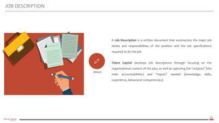 16
About
A Job Description is a written document that summarizes the major job
duties and responsibilities of the position and the job specifications
required to do the job.
Talent Capital develops job descriptions through focusing on the
organizational context of the jobs, as well as capturing the “outputs” (the
main accountabilities) and “inputs” needed (knowledge, skills,
experience, behavioral competencies).
JOB DESCRIPTION
 