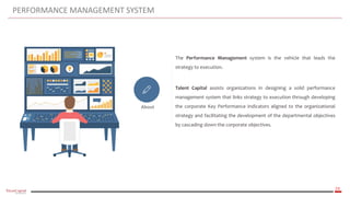 23
PERFORMANCE MANAGEMENT SYSTEM
About
The Performance Management system is the vehicle that leads the
strategy to execution.
Talent Capital assists organizations in designing a solid performance
management system that links strategy to execution through developing
the corporate Key Performance Indicators aligned to the organizational
strategy and facilitating the development of the departmental objectives
by cascading down the corporate objectives.
 
