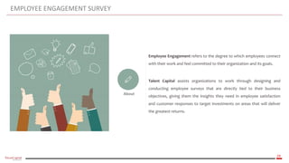 29
EMPLOYEE ENGAGEMENT SURVEY
About
Employee Engagement refers to the degree to which employees connect
with their work and feel committed to their organization and its goals.
Talent Capital assists organizations to work through designing and
conducting employee surveys that are directly tied to their business
objectives, giving them the insights they need in employee satisfaction
and customer responses to target investments on areas that will deliver
the greatest returns.
 