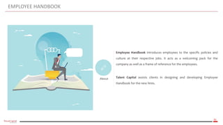 31
EMPLOYEE HANDBOOK
About
Employee Handbook introduces employees to the specific policies and
culture at their respective jobs. It acts as a welcoming pack for the
company as well as a frame of reference for the employees.
Talent Capital assists clients in designing and developing Employee
Handbook for the new hires.
 