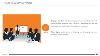 33
TRAINING & DEVELOPMENT
About
Employee Handbook introduces employees to the specific policies and
culture at their respective jobs. It acts as a welcoming pack for the
company as well as a frame of reference for the employees.
Talent Capital assists clients in designing and developing Employee
Handbook for the new hires.
 