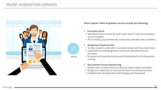 35
TALENT ACQUISITION SERVICES
About
Talent Capitals Talent Acquisition services include the following:
 Executive search
• Specialized service aimed at hard to get talent in executive positions
across the globe
• Pre-screened, psychometrically tested and culturally close candidates
 Assignment based services
• Turnkey projects undertaken to provide critical and mass talent base
• Supported by multi-geography, multi-point specialized service
providers
• Screened and experienced personnel hand-picked to hit the ground
running
 Recruitment Process Outsourcing
• Deployment of onsite resources that are talent Capital specialists
• Design and implement an internal SLA based recruitment process
• Establishment of exhaustive methodology and framework
 