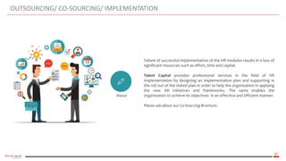 37
OUTSOURCING/ CO-SOURCING/ IMPLEMENTATION
About
Failure of successful implementation of the HR modules results in a loss of
significant resources such as effort, time and capital.
Talent Capital provides professional services in the field of HR
Implementation by designing an implementation plan and supporting in
the roll out of the stated plan in order to help the organization in applying
the new HR initiatives and frameworks. The same enables the
organization to achieve its objectives in an effective and efficient manner.
Please ask about our Co-Sourcing Brochure.
‫أسس‬‫تطوير‬‫الهيكل‬‫التنظيمي‬
 