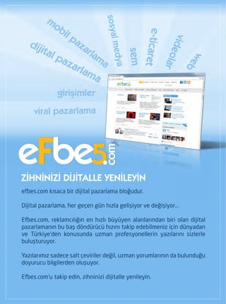eFbe5
                                  com




ZİHNİNİZİ DİJİTALLE YENİLEYİN
efbes.com kısaca bir dijital pazarlama bloğudur.

Dijital pazarlama, her geçen gün hızla gelişiyor ve değişiyor...

Efbes.com, reklamcılığın en hızlı büyüyen alanlarından biri olan dijital
pazarlamanın bu baş döndürücü hızını takip edebilmeniz için dünyadan
ve Türkiye'den konusunda uzman profesyonellerin yazılarını sizlerle
buluşturuyor.

Yazılarımız sadece salt çeviriler değil, uzman yorumlarının da bulunduğu
doyurucu bilgilerden oluşuyor.

Efbes.com'u takip edin, zihninizi dijitalle yenileyin.
 