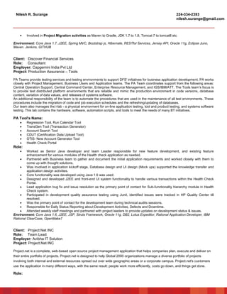 Nilesh R. Surange 224-334-2393
nilesh.surange@gmail.com
 Involved in Project Migration activities as Maven to Gradle, JDK 1.7 to 1.8, Tomcat 7 to tomcat8 etc
Environment: Core Java 1.7, J2EE, Spring MVC, Bootstrap js, Hibernate, RESTful Services, Jersey API, Oracle 11g, Eclipse Juno,
Maven. Jenkins, GITHUB
Client: Discover Financial Services
Role: Consultant
Employer: Capgemini India Pvt Ltd
Project: Production Assurance – Tools
PA Teams provide testing services and testing environments to support DFS' initiatives for business application development. PA works
closely with Project Management, Business Users and Application teams. The PA Team coordinates support from the following areas:
Central Operation Support, Central Command Center, Enterprise Resource Management, and IGS/IBM/ATT. The Tools team's focus is
to provide test distributed platform environments that are reliable and mimic the production environment in code versions, database
content, variation of data values, and releases of systems software.
An additional responsibility of the team is to automate the procedures that are used in the maintenance of all test environments. These
procedures include the migration of code and job execution schedules and the refreshing/updating of databases.
Our team also manages the i-lab - a physical environment for on-line application testing, tool and product testing, and systems software
testing. This lab contains the hardware, software, automation scripts, and tools to meet the needs of many BT initiatives.
PA Tool’s Name:
 Regression Tool, Run Calendar Tool
 TransGen Tool (Transaction Generator)
 Account Search Tool
 CDUT (Certification Data Upload Tool)
 OTIS- New Account Generator Tool
 Health Check Portal
Role:
 Worked as Senior Java developer and team Leader responsible for new feature development, and existing feature
enhancement for various modules of the Health check application as needed.
 Partnered with Business team to gather and document the initial application requirements and worked closely with them to
come up with thought solutions.
 Was involved in application kickoff stage, Database design and UI design (Mock ups) supported the knowledge transfer and
application design activities.
 Core functionality was developed using Java 1.6 was used.
 Designed and developed J2EE and front-end UI system functionality to handle various transactions within the Health Check
Portal.
 Lead application bug fix and issue resolution as the primary point of contact for Sub-functionality hierarchy module in Health
Check system.
 Participated in development quality assurance testing using Junit, identified issues were tracked in HP Quality Center till
resolved.
 Was the primary point of contact for the development team during technical audits sessions.
 Responsible for Daily Status Reporting about Development Activities, Defects and Downtime.
 Attended weekly staff meetings and partnered with project leaders to provide updates on development status & issues.
Environment: Core Java 1.6, J2EE, JSP, Struts Framework, Oracle 11g, DB2, Lotus Expeditor, Rational Application Developer, IBM
Rational ClearCase, OpenMake7
Client: Project.Net INC
Role: Team Lead
Employer: Avibha IT Solution
Project: Project.Net INC
Project.net is a complete, web-based open source project management application that helps companies plan, execute and deliver on
their entire portfolio of projects. Project.net is designed to help Global 2000 organizations manage a diverse portfolio of projects
involving both internal and external resources spread out over wide geographic areas or a corporate campus. Project.net's customers
use the application in many different ways, with the same result: people work more efficiently, costs go down, and things get done.
Role:
 