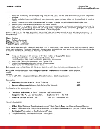 Nilesh R. Surange 224-334-2393
nilesh.surange@gmail.com
 Project.Net functionality was developed using core Java 1.6, J2EE, and the Struts Framework.Ext-js as UI components,
ActiveMQ.
 Handled production issues reported by end users, documented issues, managed tickets and developed code to provide a
solution.
 Wrote SQL Queries, Functions, Stored Procedures, and triggers to provide front end data as requested by end users.
 Was responsible for application enhancements and change requests.
 Was involved in all stages of SDLC including requirement understanding from Business Associates, documenting the
requirements, preparing design document, unit testing, coding, deployment in UAT environment, getting the CR reviewed,
system testing and involvement with technical team for project deployment.
Environment: Core Java 1.6, J2EE, Eclipse IDE, JSP, Servlet, JDBC, Struts MVC, Oracle 9i,PL/SQL, AJAX, Display tag library 1.2,
Active MQ server.
Client: Nextbits
Role: Software Developer
Employer: Avibha IT Solution
Project: Shopping Mall Creator
This is a Web application which creates an online store (one of 15 Industries) & will maintain all the things like Inventory, Design,
orders, mail, configuration, Customers, Dealers etc. This application is divided in two parts Admin and Store. Admin can do changes
for his online shop through Admin Module, the change get reflected in Store.
Role:
 Design and Development of 7 admin and all 20+ Client modules for Shopping Mall Creator.
 Collecting the information needs of the users and validating them.
 Addition / Changes in the existing code to meet the Business Requirements.
 Source Code Configuration Management using Tortoise SVN
 Involved in Unit as well as Integration testing of different modules.
 Deploy source files in Test and Production Server.
Environment: Java 1.6, J2EE, Eclipse IDE, JSP, Servlet, JDBC, Struts MVC, Oracle 9i,PL/SQL, AJAX, Display tag library 1.2
Along with all above projects worked as project starter and handover to team for below projects.
Bilingle,
Mshopper
Hire me TV (JSF, JSP), - jobs/project bidding site, Show jobs location on Google Map integration.
Education
 Master of Computer Science, Pune University 2007
 Bachelor of Computer Science, North Maharashtra University 2005
Professional Organizations
 Capgemini America INC as Senior Consultant, Oct 2015 - Present
 Capgemini India Pvt Ltd, as Consultant, September 2010 – Oct 2015
 Avibha IT Solution as Team Lead , June 2007 – September 2010
Honors & Awards
 GREAT Global Resource Exceptional Achievement Tribute Award,–Team from Discover Financial Service
 GREAT Global Resource Exceptional Achievement Tribute Award,–Individual from Discover Financial Service
 Certificate of Appreciation as Best Performer of Project.
 Complete Company internal Certifications, Learnings etc
 