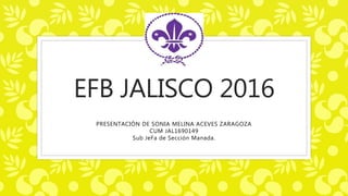 EFB JALISCO 2016
PRESENTACIÓN DE SONIA MELINA ACEVES ZARAGOZA
CUM JAL1690149
Sub JeFa de Sección Manada.
 