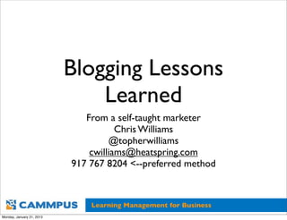 Blogging Lessons
                               Learned
                              From a self-taught marketer
                                      Chris Williams
                                    @topherwilliams
                               cwilliams@heatspring.com
                           917 767 8204 <--preferred method



                               Learning Management for Business
Monday, January 21, 2013
 