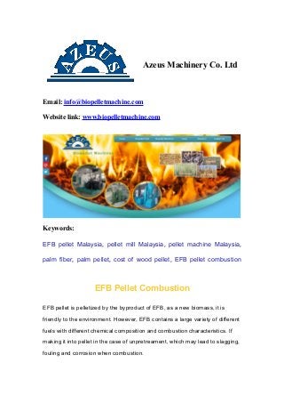 Azeus Machinery Co. Ltd
Email: info@biopelletmachine.com
Website link: www.biopelletmachine.com
Keywords:
EFB pellet Malaysia, pellet mill Malaysia, pellet machine Malaysia,
palm fiber, palm pellet, cost of wood pellet, EFB pellet combustion
EFB Pellet Combustion
EFB pellet is pelletized by the byproduct of EFB, as a new biomass, it is
friendly to the environment. However, EFB contains a large variety of different
fuels with different chemical composition and combustion characteristics. If
making it into pellet in the case of unpretreament, which may lead to slagging,
fouling and corrosion when combustion.
 