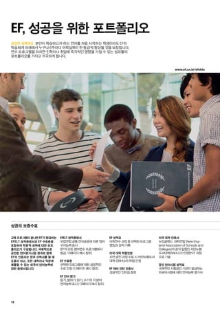 www.ef.co.kr/efekta
12
보장된 실력향상.
교육 프로그램이 끝나면 EF가 발급하는
EFELT 성적증명서와 EF 수료증을
포함하여 학문적 성취에 대한 포트
폴리오가 구성됩니다. 국제적으로
공인된 언어평가시험 결과와 함께
EF의 인증서는 향후 이력서를 쓸 때
도움이 되고, 또한 대학이나 직장에
제출할 수 있는 외국어 언어능력에
대한 증명서입니다.
EFELT 성적증명서
유럽연합 공통 언어표준에 따른 영어
구사능력 표시
(EF의 모든 영어연수 프로그램에서
발급. 13페이지 예시 참조)
EF 수료증
선택한 프로그램에 대한 성공적인
수료 인정 (13페이지 예시 참조)
EF 언어 평가
듣기, 말하기, 읽기, 쓰기의 각 분야
언어능력 표시 (13페이지 예시 참조)
EF 성적표
어학연수 과정 중 선택한 프로그램
명칭과 성적 기록
미국 대학 학점인정
사전 승인 과정 수료 시 서던뉴햄프셔
대학 (SNHU)의 학점 인정
EF 해외 인턴 인증서
성공적인 인턴쉽 증명
미국 대학 인증서
뉴잉글랜드 대학연합 (New Eng-
land Association of Schools and
Colleges)의 공식 일원인 서던뉴햄
프셔대학(SNHU)가 인정한 EF 과정
으로 기술
공인 언어시험 성적표
국제적인 시험공인 기관이 발급하는
외국어시험에 대한 언어능력 평가서
EF, 성공을 위한 포트폴리오
성공의 보증수표
본인이 학습하고자 하는 언어를 처음 시작하는 학생이라도 EF의
학습체계 아래에서 누구나 6주마다 어학실력이 한 등급씩 향상될 것을 보장합니다.
연수 프로그램을 마치면 진학이나 취업에 즉각적인 영향을 가질 수 있는 성과물의
포트폴리오를 가지고 귀국하게 됩니다.
 