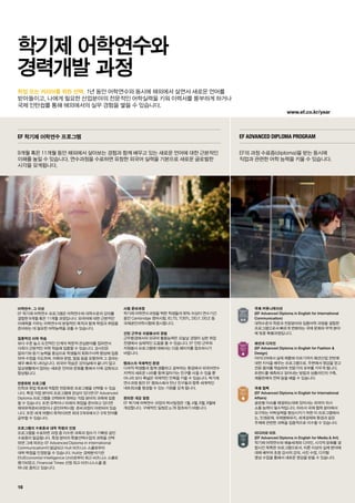 www.ef.co.kr/year
16
학업 또는 커리어를 위한 선택.
어학연수, 그 이상
EF 학기제 어학연수 프로그램은 어학연수와 대학수준의 강의를
결합한 9개월 혹은 11개월 과정입니다. 외국어에 대한 근본적인
이해력을 키우는 어학연수의 본질적인 목적과 함께 학업과 취업을
준비하는 데 필요한 어학능력을 갖출 수 있습니다.
집중적인 어학 학습
보다 수준 높고 도전적인 단계의 학문적 관심분야를 접하면서
더욱더 근본적인 어학 학습에 집중할 수 있습니다. 강사진은
말하기와 듣기 능력을 중심으로 학생들의 회화구사력 향상에 집중
하여 수업을 지도하며, 어휘와 문법, 발음 등을 포함하여 그 결과는
매우 빠르게 나타납니다. 외국어 학습은 강의실에서 끝나지 않고
일상생활에서 접하는 새로운 언어와 문화를 통해서 더욱 강화되고
향상됩니다.
전문화된 프로그램
진학과 취업 목표에 적합한 전문화된 프로그램을 선택할 수 있습
니다. 특정 직업 분야의 프로그램에 관심이 있다면 EF Advanced
Diploma 프로그램을 선택하여 원하는 직업 분야의 과목에 집중
할 수 있습니다. 또한 유학이나 미래의 취업을 준비하고 있다면
해외유학준비과정이나 공인어학시험 준비과정이 마련되어 있습
니다. 또한 세계 여행이 목적이라면 최대 3개국에서 2-3개 언어를
공부할 수 있습니다.
프로그램의 수료증과 대학 학점의 인정
프로그램을 수료하면 과정 중 이수한 과목과 점수가 기록된 공인
수료증이 발급됩니다. 특정 분야의 특별선택수업의 과목을 선택
하면 그에 따르는 EF Advanced Diploma in International
Communication이 발급되고 Hult 비즈니스 스쿨로부터
대학 학점을 인정받을 수 있습니다. Hult는 경제분석기관
EIU(Economist Intelligence Unit)로부터 최고 비즈니스 스쿨로
평가되었고, Financial Times 선정 최고 비즈니스스쿨 중
하나로 꼽히고 있습니다.
시험 준비과정
학기제 어학연수과정을 택한 학생들의 90% 이상이 연수기간
동안 Cambridge 영어시험, IELTS, TOEFL, DELF, DELE 등
국제공인어학시험에 응시합니다.
인턴 근무와 자원봉사의 경험
근무환경에서의 외국어 활용능력은 오늘날 경쟁이 심한 취업
전쟁에서 실제적인 도움을 줄 수 있습니다. EF 인턴 근무와
자원봉사 프로그램에 대해서는 다음 페이지를 참조하시기
바랍니다.
캠퍼스의 국제적인 환경
다국적 학생들과 함께 생활하고 공부하는 환경에서 외국어연수
지역의 새로운 나라를 함께 알아가는 친구를 사귈 수 있을 뿐
아니라 보다 폭넓은 국제적인 안목을 키울 수 있습니다. 학기제
연수과정 동안 EF 캠퍼스에서 만난 친구들과 향후 세계적인
네트워크를 형성할 수 있는 기회를 갖게 됩니다.
편리한 개강 일정
EF 학기제 어학연수 과정의 학사일정은 1월, 4월, 6월, 9월에
개강합니다. 구체적인 일정은 p.78 참조하기 바랍니다.
국제 커뮤니케이션
(EF Advanced Diploma in English for International
Communication)
대학수준의 학문과 전문분야와 집중어학 과정을 결합한
프로그램으로서 빠르게 변화하는 국제 문화와 무역 분야
에 맞춘 특별과정입니다.
패션과 디자인
(EF Advanced Diploma in English for Fashion 
Design)
아이디어에서 실제 제품에 이르기까지 패션산업 전반에
대한 지식을 배우는 프로그램으로, 주변에서 영감을 얻고
전문 용어를 학습하며 전문가의 포부를 키우게 됩니다.
트렌드를 예측하고 읽어내는 방법과 상품라인의 구축,
제품판매의 전략 등을 배울 수 있습니다.
국제 협력
(EF Advanced Diploma in English for International
Affairs)
글로벌 이슈를 해결하는데에 있어서는 외국어 의사
소통 능력이 필수적입니다. 따라서 국제 협력 분야에서
요구하는 어학실력을 향상시키기 위한 이 프로그램에서
는, 인권문제, 국제평화유지, 세계경제와 환경과 같은
주제에 관련한 과목을 집중적으로 이수할 수 있습니다.
미디어와 아트
(EF Advanced Diploma in English for Media  Art)
학기제 어학연수와 예술세계와 디자인, 시각적 문화를 결
합시킨 독특한 프로그램으로서, 이론 이상의 실제 분야에
대해 배우며 초청 강사의 강의, 사진 수업, 디지털
영상 수업을 통해서 새로운 영감을 받을 수 있습니다.
EF 학기제 어학연수 프로그램 EF Advanced Diploma Program
9개월 혹은 11개월 동안 해외에서 살아보는 경험과 함께 배우고 있는 새로운 언어에 대한 근본적인
이해를 높일 수 있습니다. 연수과정을 수료하면 유창한 외국어 실력을 기본으로 새로운 글로벌한
시각을 갖게됩니다.
EF의 과정 수료증(diploma)을 받는 동시에
직업과 관련한 어학 능력을 키울 수 있습니다.
학기제 어학연수와
경력개발 과정
1년 동안 어학연수와 동시에 해외에서 살면서 새로운 언어를
받아들이고, 나에게 필요한 산업분야의 전문적인 어학실력을 키워 이력서를 풍부하게 하거나
국제 인턴쉽를 통해 해외에서의 실무 경험을 쌓을 수 있습니다.
 