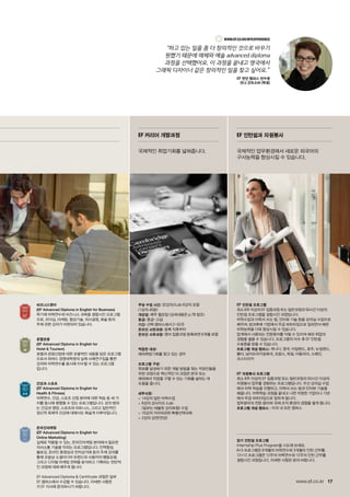 17www.ef.co.kr
EF 인턴쉽 프로그램
최소 8주 이상의 EF 집중과정 또는 일반과정과 50시간 이상의
인턴쉽 프로그램을 결합시킨 과정입니다.
어학수업과 이력서 쓰는 법, 인터뷰 기술 등을 강의실 수업으로
배우며, 방과후에 기업에서 무급 파트타임으로 일하면서 배운
어학능력을 더욱 향상시킬 수 있습니다.
업계에서 사용되는 전문용어를 익힐 수 있으며 해외 취업의
경험을 쌓을 수 있습니다. 프로그램의 이수 후 EF 인턴쉽
수료증을 받을 수 있습니다.
프로그램 개설 캠퍼스: 캐나다, 영국, 아일랜드, 호주, 뉴질랜드,
몰타, 남아프리카공화국, 프랑스, 독일, 이탈리아, 스페인,
코스타리카
EF 자원봉사 프로그램
최소 8주 이상의 EF 집중과정 또는 일반과정과 50시간 이상의
자원봉사 업무를 경험하는 프로그램입니다. 우선 강의실 수업
에서 어학 학습을 진행하고, 이력서 쓰는 법과 인터뷰 기술을
배웁니다. 어학학습 과정을 끝내고 나면 자원한 기업이나 기관
에서 무급 파트타임으로 일하게 됩니다.
업무분야의 전문 용어와 국제 조직 환경의 경험을 쌓게 됩니다.
프로그램 개설 캠퍼스 : 미국 내 모든 캠퍼스
장기 인턴쉽 프로그램
Internship Plus Program을 시도해 보세요.
6+3 프로그램은 6개월의 어학연수와 3개월의 인턴 근무를,
12+12 프로그램은 12주의 어학연수와 12주의 인턴 근무를
결합시킨 과정입니다. 자세한 사항은 문의 바랍니다.
비즈니스영어
(EF Advanced Diploma in English for Business)
학기제 어학연수와 비즈니스 과목을 결합시킨 프로그램
으로, 리더십, 마케팅, 협상기술, 의사결정, 화술 등의
주제 관련 강의가 마련되어 있습니다.
호텔관광
(EF Advanced Diploma in English for
Hotel  Tourism)
호텔과 관광산업에 대한 포괄적인 내용을 담은 프로그램
으로서 하버드 경영대학원의 실제 사례연구집을 통한
강의와 어학연수를 동시에 이수할 수 있는 프로그램
입니다.
건강과 스포츠
(EF Advanced Diploma in English for
Health  Fitness)
어학연수, 건강, 스포츠 산업 분야에 대한 학습 등 세 가
지를 동시에 병행할 수 있는 프로그램입니다. 강의 범위
는 건강과 영양, 스포츠와 피트니스, 그리고 일반적인
정신적 육체적 건강에 대해서도 폭넓게 이루어집니다.
온라인마케팅
(EF Advanced Diploma in English for
Online Marketing)
실제로 적용할 수 있는, 온라인마케팅 분야에서 필요한
의사소통 기술을 익히는 프로그램입니다. 인맥형성,
블로깅, 온라인 동영상과 전자상거래 등의 주제 강의를
통해 오늘날 소셜미디어 트렌드와 사용자의 행동요령,
그리고 디지털 마케팅 전략을 분석하고 기획하는 전반적
인 과정에 대해 배우게 됩니다.
EF Advanced Diploma  Certificate 과정은 일부
EF 캠퍼스에서 수강할 수 있습니다. 자세한 사항은
각 EF 지사에 문의하시기 바랍니다.
주당 수업 시간: 32강의/iLab 6강의 포함
(1강의 40분)
개강일: 매주 월요일 (상세내용은 p.78 참조)
등급: 중급~고급
기간: 선택 캠퍼스에서 2~52주
온라인 사전과정: 등록 직후부터
온라인 사후과정: 영어 집중과정 등록하면 6개월 포함
적합한 대상:
해외취업기회를 찾고 있는 경우
프로그램 구성:
목표를 달성하기 위한 개발 방법을 찾는 직장인들을
위한 과정으로 혁신적인 이 과정은 본국 또는
해외에서 직업을 구할 수 있는 기회를 넓히는 데
도움을 줍니다.
세부사항:
 14강의 일반 어학수업
 6강의 강사지도 iLab
(일부는 태블릿 강의포함) 수업
 10강의 커리어관련 특별선택과목
 2강의 강연(연강)
EF 커리어 개발과정
국제적인 취업기회를 넓혀줍니다.
EF 인턴쉽과 자원봉사
국제적인 업무환경에서 새로운 외국어의
구사능력을 향상시킬 수 있습니다.
www.ef.co.kr/MyExperience
“하고 있는 일을 좀 더 창의적인 것으로 바꾸기
원했기 때문에 매체와 예술 advanced diploma
과정을 선택했어요. 이 과정을 끝내고 영국에서
그래픽 디자이너 같은 창의적인 일을 찾고 싶어요.”
EF 런던 캠퍼스 연수생
안나 곤트소바 (독일)
 