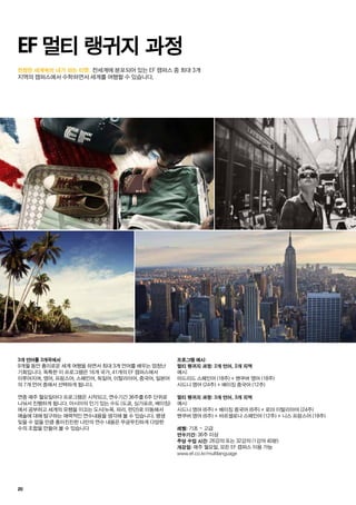 진정한 세계속의 내가 되는 티켓.
20
EF 멀티 랭귀지 과정
			 전세계에 분포되어 있는 EF 캠퍼스 중 최대 3개
지역의 캠퍼스에서 수학하면서 세계를 여행할 수 있습니다.
3개 언어를 3개국에서
9개월 동안 흥미로운 세계 여행을 하면서 최대 3개 언어를 배우는 엄청난
기회입니다. 독특한 이 프로그램은 16개 국가, 41개의 EF 캠퍼스에서
이루어지며, 영어, 프랑스어, 스페인어, 독일어, 이탈리아어, 중국어, 일본어
의 7개 언어 중에서 선택하게 됩니다.
연중 매주 월요일마다 프로그램은 시작되고, 연수기간 36주를 6주 단위로
나눠서 진행하게 됩니다. 아시아의 인기 있는 수도 (도쿄, 싱가포르, 베이징)
에서 공부하고 세계의 유행을 이끄는 도시(뉴욕, 파리, 런던)로 이동해서
예술에 대해 탐구하는 매력적인 연수내용을 생각해 볼 수 있습니다. 평생
잊을 수 없을 만큼 흥미진진한 나만의 연수 내용은 무궁무진하게 다양한
수의 조합을 만들어 볼 수 있습니다
프로그램 예시:
멀티 랭귀지 과정: 2개 언어, 2개 지역
예시:
마드리드 스페인어 (18주) + 밴쿠버 영어 (18주)
시드니 영어 (24주) + 베이징 중국어 (12주)
멀티 랭귀지 과정: 3개 언어, 3개 지역
예시:
시드니 영어 (6주) + 베이징 중국어 (6주) + 로마 이탈리아어 (24주)
밴쿠버 영어 (6주) + 바르셀로나 스페인어 (12주) + 니스 프랑스어 (18주)
레벨: 기초 ~ 고급
연수기간: 36주 이상
주당 수업 시간: 26강의 또는 32강의 (1강의 40분)
개강일: 매주 월요일, 모든 EF 캠퍼스 이용 가능
www.ef.co.kr/multilanguage
 