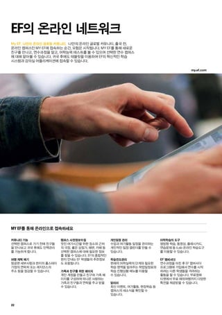 22
My EF, 나만의 온라인 글로벌 커뮤니티. 나만의 온라인 글로벌 커뮤니티. 출국 전,
온라인 캠퍼스인 MY EF에 접속하는 순간, 모험은 시작됩니다. MY EF를 통해 새로운
친구를 만나고, 연수과정을 알고, 어학능력 테스트를 볼 수 있으며 선택한 연수 캠퍼스
에 대해 알아볼 수 있습니다. 귀국 후에도 태블릿을 이용하여 EF의 혁신적인 학습
시스템과 강의실 어플리케이션에 접속할 수 있습니다.
EF의 온라인 네트워크
커뮤니티 기능
선택한 캠퍼스로 가기 전에 친구들
을 만나보고 귀국 후에도 인맥관리
를 가능하게 합니다.
여행 계획 짜기
항공편 세부사항과 현지의 홈스테이
가정의 연락처 또는 레지던스의
주소 등을 점검할 수 있습니다.
캠퍼스 사전정보수집
멋진 여가시간을 위한 장소와 근처
의 극장, 좋은 상점가, 해변, 카페 등
선택한 캠퍼스에 대해 필요한 정보
를 찾을 수 있습니다. EF의 종합적인
현지 안내는 EF 학생들의 추천정보
도 포함됩니다.
가족과 친구를 위한 페이지
개인 계정을 만들고 친구와 가족 페
이지를 구성하여 떠나온 사랑하는
가족과 친구들과 연락을 주고 받을
수 있습니다.
개인일정 관리
수업과 여가활동 일정을 관리하는
개인적인 일정 캘린더를 만들 수
있습니다.
학습진도관리
현재의 어학실력의 단계와 필요한
학습 영역을 알려주는 학업일정표와
학습 진행상황 메뉴를 이용할
수 있습니다.
알리미
최신 이벤트, 여가활동, 현장학습 등
캠퍼스의 새소식을 확인할 수
있습니다.
어학학습의 도구
쌍방향 학습, 동영상, 플래시카드,
연습문제 등 iLab 온라인 학습도구
를 이용할 수 있습니다.
EF 앰버서더
연수과정을 마친 후 EF 앰버서더
프로그램에 가입해서 연수를 시작
하려는 다른 학생들을 격려하는
활동을 할 수 있습니다. 무료영화
티켓에서 무료 해외여행까지 다양한
특전을 제공받을 수 있습니다.
My EF를 통해 온라인으로 접속하세요
my.ef.com
 