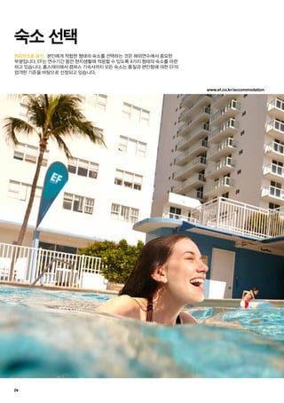 www.ef.co.kr/accommodation
24
현지인으로 살기.
숙소 선택
본인에게 적합한 형태의 숙소를 선택하는 것은 해외연수에서 중요한
부분입니다. EF는 연수기간 동안 현지생활에 적응할 수 있도록 4가지 형태의 숙소를 마련
하고 있습니다. 홈스테이에서 캠퍼스 기숙사까지 모든 숙소는 품질과 편안함에 대한 EF의
엄격한 기준을 바탕으로 선정되고 있습니다.
 