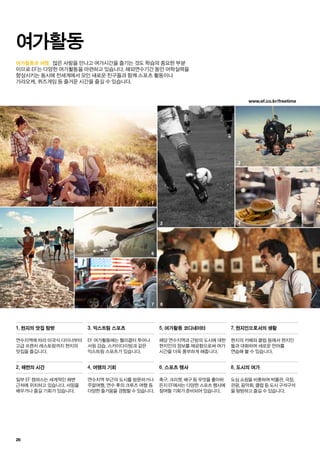 www.ef.co.kr/freetime
4
5
3
7 8
2
1
6
26
여가활동과 여행. 많은 사람을 만나고 여가시간을 즐기는 것도 학습의 중요한 부분
이므로 EF는 다양한 여가활동을 마련하고 있습니다. 해외연수기간 동안 어학실력을
향상시키는 동시에 전세계에서 모인 새로운 친구들과 함께 스포츠 활동이나
가라오케, 퀴즈게임 등 즐거운 시간을 즐길 수 있습니다.
여가활동
연수지역에 따라 미국식 다이너부터
고급 프렌치 레스토랑까지 현지의
맛집을 즐깁니다.
해당 연수지역과 근방의 도시에 대한
현지인의 정보를 제공함으로써 여가
시간을 더욱 풍부하게 해줍니다.
EF 여가활동에는 헬리콥터 투어나
서핑 강습, 스카이다이빙과 같은
익스트림 스포츠가 있습니다.
현지의 카페와 클럽 등에서 현지인
들과 대화하며 새로운 언어를
연습해 볼 수 있습니다.
일부 EF 캠퍼스는 세계적인 해변
근처에 위치하고 있습니다. 서핑을
배우거나 즐길 기회가 있습니다.
축구, 크리켓, 배구 등 무엇을 좋아하
든지 EF에서는 다양한 스포츠 행사에
참여할 기회가 준비되어 있습니다.
도심 쇼핑을 비롯하여 박물관, 극장,
관광, 음악회, 클럽 등 도시 구석구석
을 탐방하고 즐길 수 있습니다.
1. 현지의 맛집 탐방 5. 여가활동 코디네이터3. 익스트림 스포츠 7. 현지인으로서의 생활
2. 해변의 시간 6. 스포츠 행사 8. 도시의 여가
연수지역 부근의 도시를 방문하거나
주말여행, 연수 후의 크루즈 여행 등
다양한 즐거움을 경험할 수 있습니다.
4. 여행의 기회
 