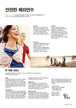 믿을수 있는 기관.
27www.ef.co.kr
	 전세계의 부모님들이 자녀들의 첫 독립적인 해외생활을 위한
EF의 가이드, 멘토링 및 지원을 신뢰하고 계십니다.
안전한 해외연수
EF의 경험
50년 가까이 EF는 세계의 언어와
문화, 지역적 장벽을 허물기 위해
노력해 왔습니다. 수백만 명의 학생들
이 지금까지 만족했기 때문에
오늘날 EF는 전세계 최대의 사립
교육 기관으로 성장할 수 있었습니다.
EF의 우수성
EF 직원들은 학생들의 여행, 안전과 편
안함을 최고 수준으로 만들기 위해
헌신하고 있습니다.
학생들이 학습과 현지생활에 집중할
수 있도록 EF에서는 성공적인 해외 연
수를 위한 수백가지의 사소한
세부사항까지 지원하고 있습니다.
EF의 안전
EF의 어느 캠퍼스를 선택하든지
경험 많은 EF 직원들은 가까이에서 여
러분을 맞이하고 생활하는데
도움을 드리고, 연수 기간의 학습과
현지의 즐거운 경험을 위해서 노력을
아끼지 않습니다. 도움이 필요한 때 믿
을 만한 사람이 곁에 있다는
것을 알기 때문에 편안한 연수 생활을
보낼 수 있습니다.
EF 여행 서비스
EF의 종합적인 여행서비스를 이용할 수 있습니다. 해외연수와 관련한 여행 상담과
구체적인 예약을 도와드립니다.
항공편
EF 항공담당 부서에서는 주요 항공사의 국제항공
편 예약과 발권 업무를 도와 드리고 있습니다.
항공권 가격과 노선 비교로 인한 시간낭비를 줄여
드립니다. EF의 여행 서비스는 성수기에도 최저가
항공권과 가장 좋은 노선을 찾아 드립니다.여행 서
비스를 원하면 등록지원서에서 간편하게 신청할
수 있습니다.
공항 픽업서비스
현지에 도착하여 숙소까지 비싼 택시를 이용하
거나 무거운 트렁크를 들고 불편하게 대중교통을
이용하지 않아도 됩니다. 최선의 가격으로 공항에
서 숙소까지 친절한 EF 픽업서비스를 이용할 수
있습니다. 또한 출/도착 픽업 서비스를 선택하면
프로그램이 시작할 때, 끝날 때 편리하게 공항
교통편을 이용할 수 있습니다. EF의 등록지원서
에서 편리하게 신청할 수 있습니다.
해외연수 지원
해외연수를 결정하는 것은 매우 힘든 결정
입니다. 궁금한 점이 있다면 언제든지 EF 한국
지사를 편하게 찾거나 이메일 efkorea@ef.com
으로 문의해 주시기 바랍니다. EF는 해외연수를
위한 중요한 여행 준비를 도와드립니다.
여행자 건강 보험
만약 예상하지 못한 폭풍이 몰아쳐서 공항이
폐쇄된 상황에서 아무 것도 하지 못하고 발을 동동
구르게 된다면, 그에 따른 손실은 보험이 보상해
줄 수있습니다.가능한최선의해외연수를보장하기
위해서여행자건강보험은반드시가입해야합니다.
여행자 건강보험의 전문적인 보험사, Erika Travel
Insurance가 마련한 종합적인 보험상품은 EF의
해외연수 지원자들을 위한 맞춤형 보험이며, 보장
의 내용은,
의료비용의 보장
질병으로 인한 연수비용 환불
수하물과 물품의 손실
 24시간 응급사항 지원
여행자 건강보험은
EF 등록지원서에서
신청할 수 있습니다.
 