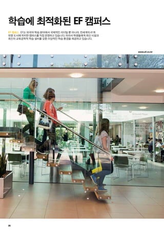 www.ef.co.kr
28
EF 캠퍼스.
학습에 최적화된 EF 캠퍼스
EF는 외국어 학습 분야에서 국제적인 리더일 뿐 아니라, 전세계의 41개
유명 도시에 위치한 캠퍼스를 직접 운영하고 있습니다. 따라서 학생들에게 최신 시설과
최신의 교육공학적 학습 설비를 갖춘 이상적인 학습 환경을 제공하고 있습니다.
 