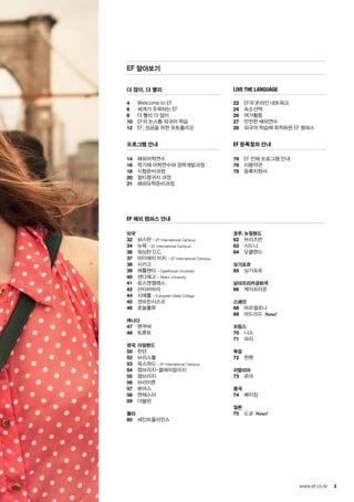 3www.ef.co.kr
더 많이, 더 빨리
4	 Welcome to EF
6	 세계가 주목하는 EF
8	 더 빨리 더 많이
10	 EF의 논스톱 외국어 학습
12	 EF, 성공을 위한 포트폴리오
프로그램 안내
14	 해외어학연수
16	 학기제 어학연수와 경력개발과정
18	 시험준비과정
20	 멀티랭귀지 과정
21	 해외유학준비과정
live the language
22	 EF의 온라인 네트워크
24	 숙소선택
26	 여가활동
27	 안전한 해외연수
28	 외국어 학습에 최적화된 EF 캠퍼스
EF 등록절차 안내
76	 EF 전체 프로그램 안내
78	 이용약관
79	 등록지원서
EF 해외 캠퍼스 안내
미국
32	 보스턴 - EF International Campus
34	 뉴욕 - EF International Campus
36	 워싱턴 D.C.
37	 마이애미 비치 - EF International Campus
38	 시카고
39	 애틀랜타 – Oglethorpe University
40	 샌디에고 – Alliant University
41	로스엔젤레스
42	산타바바라
44	 시애틀 – Evergreen State College
45	 샌프란시스코
46	 호놀룰루
캐나다
47	 밴쿠버
48	 토론토
영국, 아일랜드
50	 런던
52	 브리스톨
53	 옥스퍼드 – EF International Campus
54	 캠브리지-클레어칼리지
55	 캠브리지
56	 브라이튼
57	본머스
58	맨체스터
59	더블린
몰타
60	 세인트줄리안스
호주, 뉴질랜드
62	 브리즈번
63	 시드니
64	 오클랜드
싱가포르
65	 싱가포르
남아프리카공화국
66	 케이프타운
스페인
68	 바르셀로나
69	 마드리드 New!
프랑스
70	 니스
71	 파리
독일
72	 뮌헨
이탈리아
73	 로마
중국
74	 베이징
일본
75	 도쿄 New!
EF 알아보기
 