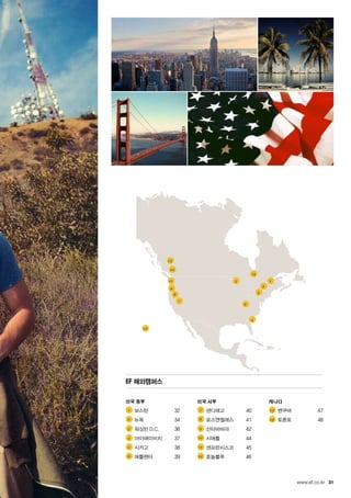 31
1
14
5
2
3
6
4
12
7
8
9
11
10
13
1 	
2 	
3 	
4 	
5 	
6 	
7 	
8 	
9 	
10 	
11 	
12 	
13 	
14 	
www.ef.co.kr
EF 해외캠퍼스
미국 동부
	 보스턴	 32
	 뉴욕	 34
	 워싱턴 D.C.	 36
	 마이애미비치	 37
	 시카고	 38	
	 애틀랜타	 39
미국 서부
	 샌디에고	 40	
	 로스엔젤레스	 41
	 산타바바라	 42
	 시애틀	 44	
	 샌프란시스코	 45
	 호놀룰루	 46
캐나다
	 밴쿠버	 47
	 토론토	 48
 