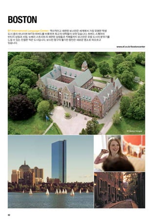 EF Boston Campus
www.ef.co.kr/bostoncenter
32
EF International Language Center.
BOSTON
역사적이고 세련된 보스턴은 세계에서 가장 유명한 학생	
도시 중의 하나이며 MIT와 하버드를 비롯하여 최고의 대학들이 모여 있습니다. 하버드 스퀘어의 	
빈티지 상점과 서점, 뉴베리 스트리트의 세련된 상점들과 카페들까지 보스턴은 유럽 도시의 분위기를
느낄 수 있는 친절한 작은 도시입니다. 보스턴 항구의 활기찬 항만은 새로운 명소로 떠오르고 	
있습니다.
 