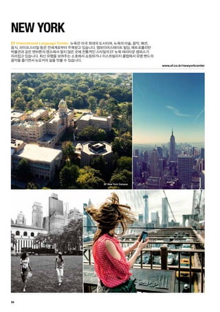www.ef.co.kr/newyorkcenter
EF New York Campus
34
EF International Language Center.
New York
뉴욕은 미국 최대의 도시이며, 뉴욕의 미술, 음악, 패션, 	
음식, 라이프스타일 등은 전세계로부터 주목받고 있습니다. 엠파이어스테이트 빌딩, 메트로폴리탄 	
박물관과 같은 맨하튼의 명소에서 멀지 않은 곳에 전통적인 스타일의 EF 뉴욕 테리타운 캠퍼스가 	
자리잡고 있습니다. 최신 유행을 보여주는 소호에서 쇼핑하거나 이스트빌리지 클럽에서 유명 밴드의
음악을 즐기면서 뉴요커의 삶을 맛볼 수 있습니다.
 