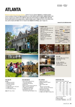 Buckhead
Brookhaven
Kingswood
Sandy Springs Norcross
East Atlanta Village
Virginia-Highland
DecaturCentennial Park Area
Fox Theatre
CNN Center
Atlanta University
Emory University
Atlanta Botanical GardenPiedmont Park
Atlanta Opera
Museum of
Contemporary Art of Georgia
The Miami Circle
Fernbank Museum
of Natural History
Oglethorpe
University
Chastain Park
Atlanta History Center
Mercer University
in Atlanta
EF ATLANTA
EF Atlanta Campus
www.ef.co.kr/atlantacenter
39
EF International Language Center.
www.ef.co.kr
프로그램 선택
프로그램
 EF 집중과정: 주당 32강의
 EF 일반과정: 주당 26강의
 EF 기본과정: 주당 20강의
 EF 비즈니스영어
 EF 시험준비과정 (TOEFL): 주당 32강의
 EF 자원봉사 프로그램
 EF 학기제 어학연수 프로그램
개강일: 매주 개강, p.78 참조.
프로그램 포함사항
 매주 EF Efekta™중심의 어학수업	
20, 26, 32강의 (40분 수업)
 디지털 학습미디어와 학습자료
 홈스테이 2인실
 홈스테이 식사: 월-금 아침과 저녁,주말 전식
 캠퍼스 내 무료 Wi-Fi 인터넷 접속
 EF 레벨테스트 및 실력향상체크
 EF 과정수료증과 EFELT 성적표
 등록 직후 MY EF™접속 가능	
(수료 후 영어 학습은 최대 6개월까지 가능)
추가 선택사항
 공항픽업 서비스 US$70
 공항 출도착 픽업서비스 US$140
 항공편 예약
 여행자 건강보험 US$64~
 숙소:
-- 홈스테이 1인실 주당 US$39
-- EF 캠퍼스 기숙사 (숙소 선택 부분 참조)
 Oglethorpe 대학수업 청강
 대학진학지원 서비스 US$450
 1대1 온라인 수업 6회 US$270
 여가활동, 스포츠, 여행은 EF 단체요금 적용
숙소 선택
EF 홈스테이 (포함): 엄선된 지역가정의 	
2인실. 평일 아침, 저녁 제공. 	
주말 전식 제공.
EF 기숙사 - Oglethorpe
University: 2인실 주당 US$60	
1인실 주당 US$235 	
부대시설 공유, 평일 1일 3식 제공
EF 애틀랜타 캠퍼스
 애틀랜타 도심까지 이동이 편리한 브룩
헤이븐 학생지구에 위치
 새로운 커뮤니티 센터와 카페테리아 등
훌륭한 시설
 테니스 코트와 농구 코트, 배구 코트를
갖춘 휘트니스 시설
 마틴 루터 킹의 출생지를 비롯한 	
애틀랜타의 역사적 명소 탐방
 근처 쇼핑가, 식당가, 슈퍼마켓까지 	
도보 10분 거리
 애틀랜타의 버스, 지하철 정거장에 	
가까운 위치
Atlanta
남부의 수도라고 알려진 애틀랜타는 피에몬트공원의 	
자전거 도로에서 CNN과 코카콜라의 본부까지 도시적인 특징과 남부의 매력이 결합된 독특한 지역	
입니다. Oglethorpe 대학의 미국 전통적인 캠퍼스에 자리한 새로운 EF 애틀랜타 캠퍼스를 선택	
한다면 세계 최대의 아쿠아리움과 레녹스 광장의 유명한 쇼핑가, 전통적인 미국식 다이너에서 먹어	
보는 남부스타일의 굵게 빻은 옥수수 아침식사 등 애틀랜타의 매력을 느낄 수 있습니다.
EF 기숙사 — Oglethorpe University
Oglethorpe University 도서관 출입가능체조 무용, 휘트니스 시설
넓고 수목이 우거진 캠퍼스 부지
여름 성수기 가격 (6~8월) 45
EF 자원봉사 프로그램(8주) 5,810
EF 학기제 어학연수 9개월 집중/일반 17,490 15,990
EF 학기제 어학연수 11개월 집중/일반 22,490 20,490
어학연수비용 (US$)
수업료 및 숙식비 포함, 매주 월요일 개강
기간(주) 기본 일반 집중 시험준비
2 1,230 1,310 1,450 -
3 1,845 1,965 2,175 -
4 2,460 2,620 2,900 -
5 3,075 3,275 3,625 -
6 3,690 3,930 4,350 -
8 4,920 5,240 5,800 5,880
10 6,020 6,420 7,100 7,200
12 7,120 7,600 8,400 8,520
16 - 9,960 11,000 11,160
20 - 12,320 13,600 13,800
24 - 14,680 16,200 16,440
+1* 590 650 660
* 최소 8주 이후 주당 추가 등록 비용
 